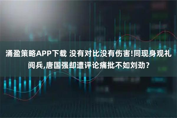 涌盈策略APP下载 没有对比没有伤害!同现身观礼阅兵,唐国强却遭评论痛批不如刘劲？