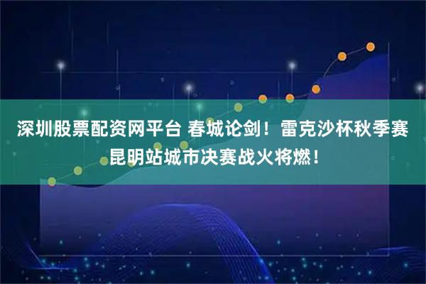 深圳股票配资网平台 春城论剑！雷克沙杯秋季赛昆明站城市决赛战火将燃！