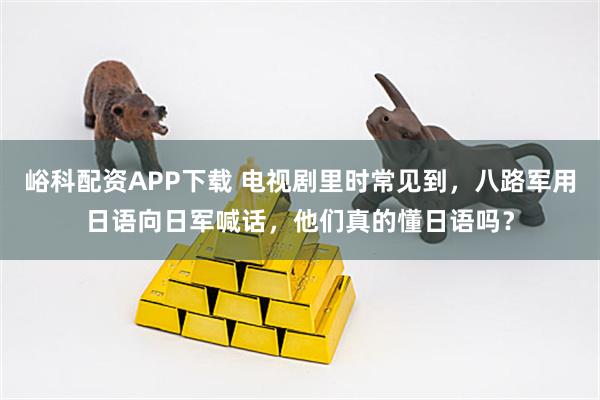 峪科配资APP下载 电视剧里时常见到，八路军用日语向日军喊话，他们真的懂日语吗？