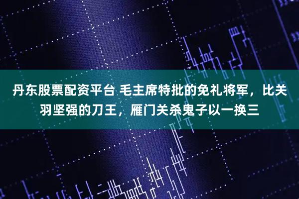 丹东股票配资平台 毛主席特批的免礼将军，比关羽坚强的刀王，雁门关杀鬼子以一换三
