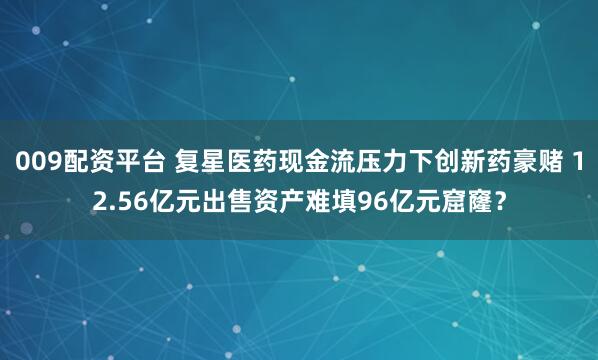 009配资平台 复星医药现金流压力下创新药豪赌 12.56亿元出售资产难填96亿元窟窿？