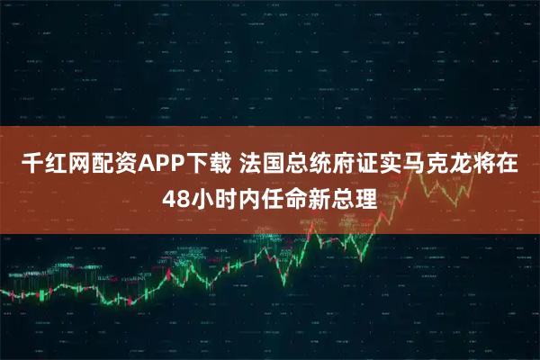 千红网配资APP下载 法国总统府证实马克龙将在48小时内任命新总理