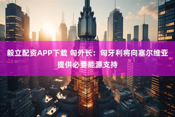 毅立配资APP下载 匈外长：匈牙利将向塞尔维亚提供必要能源支持