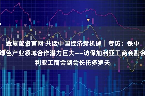 金赢配资官网 共话中国经济新机遇｜专访：保中在高科技与绿色产业领域合作潜力巨大——访保加利亚工商会副会长托多罗夫