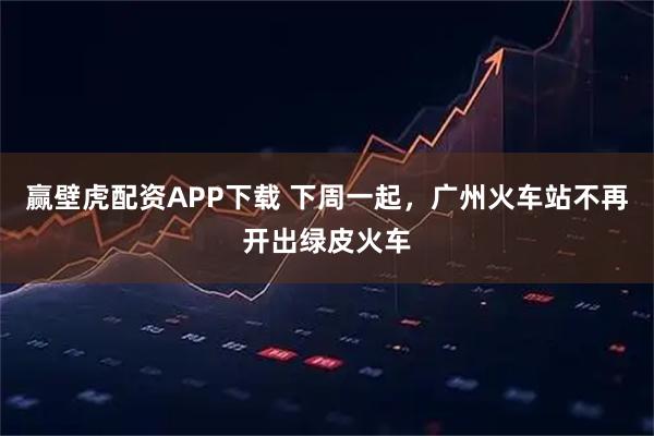 赢壁虎配资APP下载 下周一起，广州火车站不再开出绿皮火车