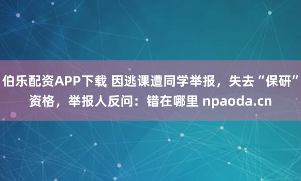 伯乐配资APP下载 因逃课遭同学举报，失去“保研”资格，举报人反问：错在哪里 npaoda.cn