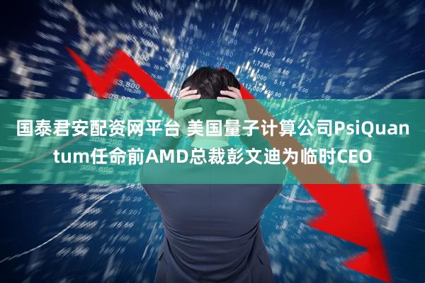 国泰君安配资网平台 美国量子计算公司PsiQuantum任命前AMD总裁彭文迪为临时CEO