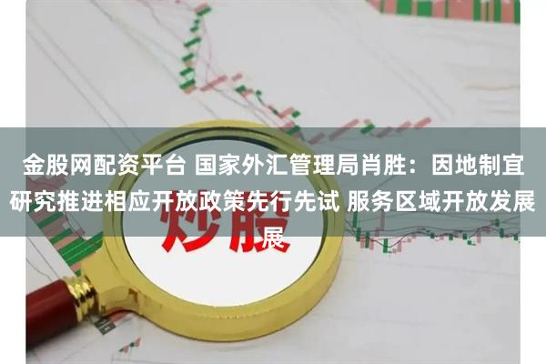 金股网配资平台 国家外汇管理局肖胜：因地制宜研究推进相应开放政策先行先试 服务区域开放发展