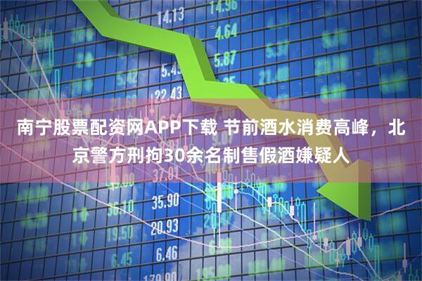南宁股票配资网APP下载 节前酒水消费高峰，北京警方刑拘30余名制售假酒嫌疑人