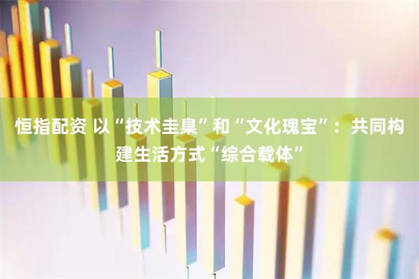 恒指配资 以“技术圭臬”和“文化瑰宝”：共同构建生活方式“综合载体”