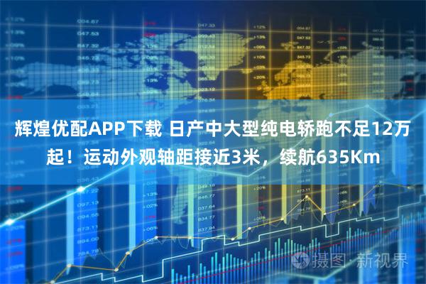 辉煌优配APP下载 日产中大型纯电轿跑不足12万起！运动外观轴距接近3米，续航635Km