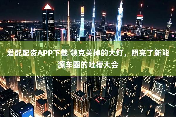 爱配配资APP下载 领克关掉的大灯，照亮了新能源车圈的吐槽大会
