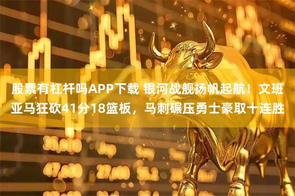 股票有杠杆吗APP下载 银河战舰扬帆起航！文班亚马狂砍41分18篮板，马刺碾压勇士豪取十连胜