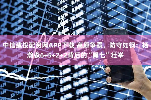 中信建投配资网APP下载 高原争霸，防守如钢：杨瀚森6+5+2+2背后的“黑七”壮举