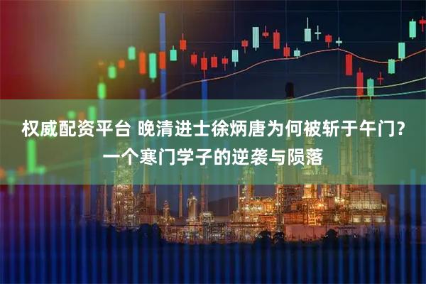 权威配资平台 晚清进士徐炳唐为何被斩于午门？一个寒门学子的逆袭与陨落