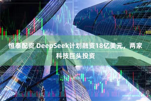 恒泰配资 DeepSeek计划融资18亿美元，两家科技巨头投资