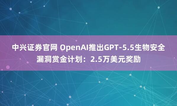 中兴证券官网 OpenAI推出GPT-5.5生物安全漏洞赏金计划：2.5万美元奖励