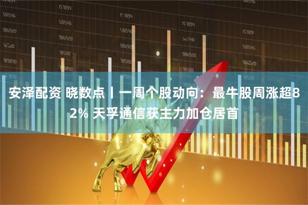 安泽配资 晓数点丨一周个股动向：最牛股周涨超82% 天孚通信获主力加仓居首