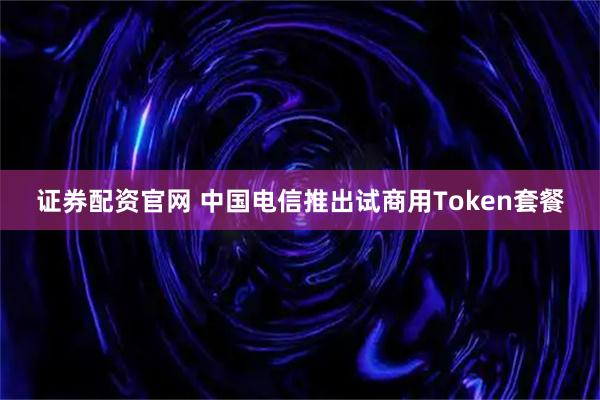 证券配资官网 中国电信推出试商用Token套餐