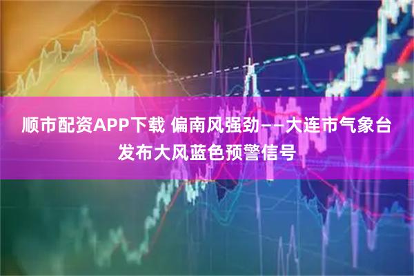 顺市配资APP下载 偏南风强劲——大连市气象台发布大风蓝色预警信号