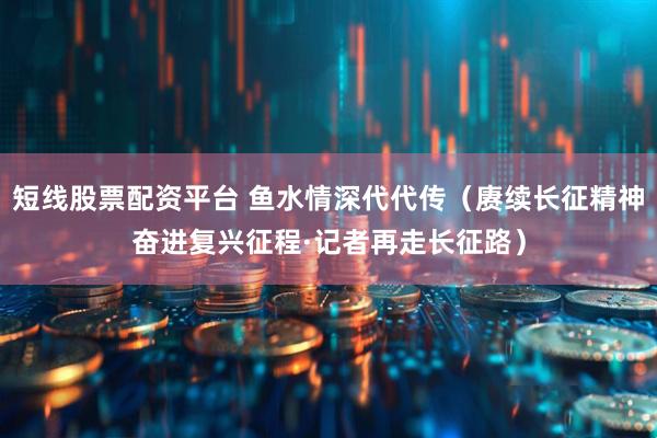 短线股票配资平台 鱼水情深代代传（赓续长征精神奋进复兴征程·记者再走长征路）