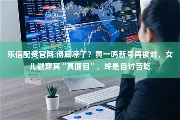 乐信配资官网 彻底凉了？黄一鸣新号再被封，女儿戳穿其“真面目”，终是自讨苦吃