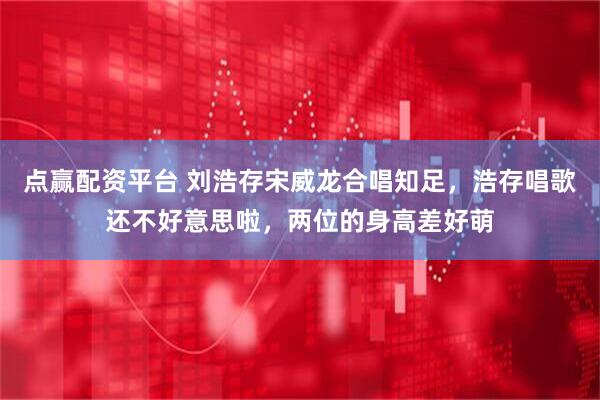 点赢配资平台 刘浩存宋威龙合唱知足，浩存唱歌还不好意思啦，两位的身高差好萌