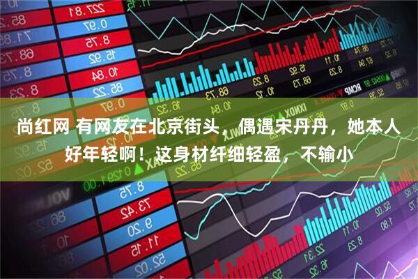 尚红网 有网友在北京街头，偶遇宋丹丹，她本人好年轻啊！这身材纤细轻盈，不输小