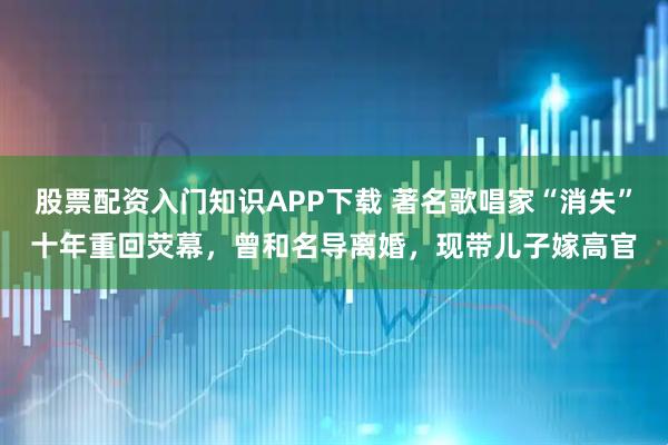 股票配资入门知识APP下载 著名歌唱家“消失”十年重回荧幕，曾和名导离婚，现带儿子嫁高官
