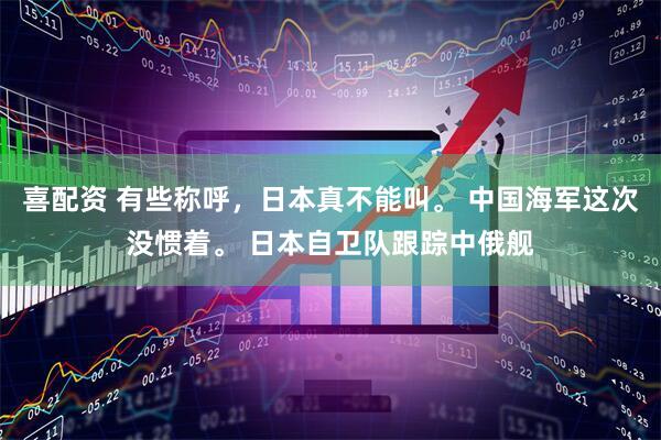 喜配资 有些称呼，日本真不能叫。 中国海军这次没惯着。 日本自卫队跟踪中俄舰