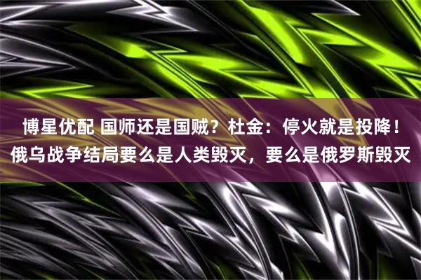 博星优配 国师还是国贼？杜金：停火就是投降！俄乌战争结局要么是人类毁灭，要么是俄罗斯毁灭