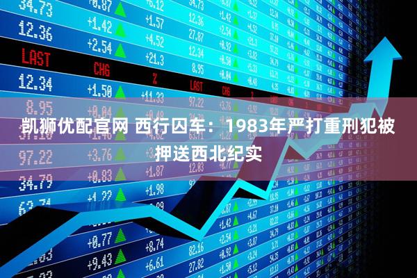 凯狮优配官网 西行囚车：1983年严打重刑犯被押送西北纪实
